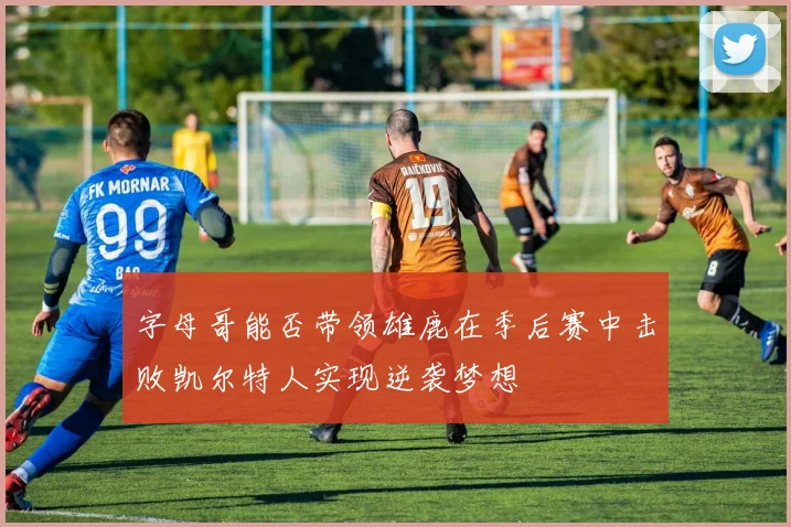 字母哥能否带领雄鹿在季后赛中击败凯尔特人实现逆袭梦想