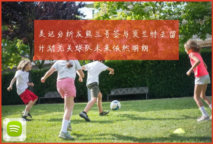 美记分析灰熊三号签与莫兰特去留计划无关球队未来依然明朗