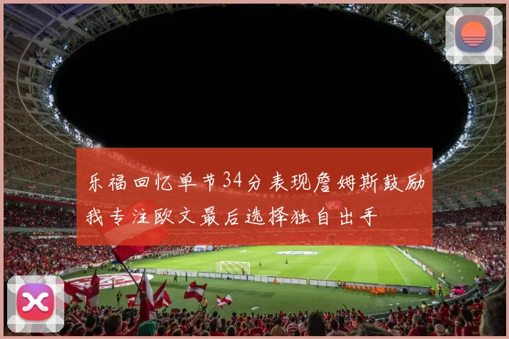 乐福回忆单节34分表现詹姆斯鼓励我专注欧文最后选择独自出手
