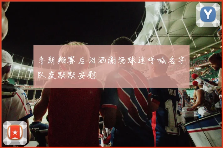 李新翔赛后泪洒谢场球迷呼喊名字队友默默安慰