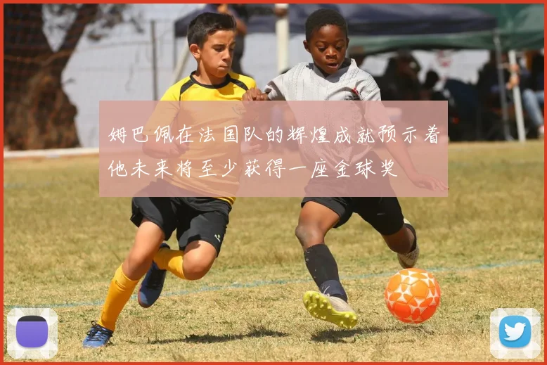 姆巴佩在法国队的辉煌成就预示着他未来将至少获得一座金球奖