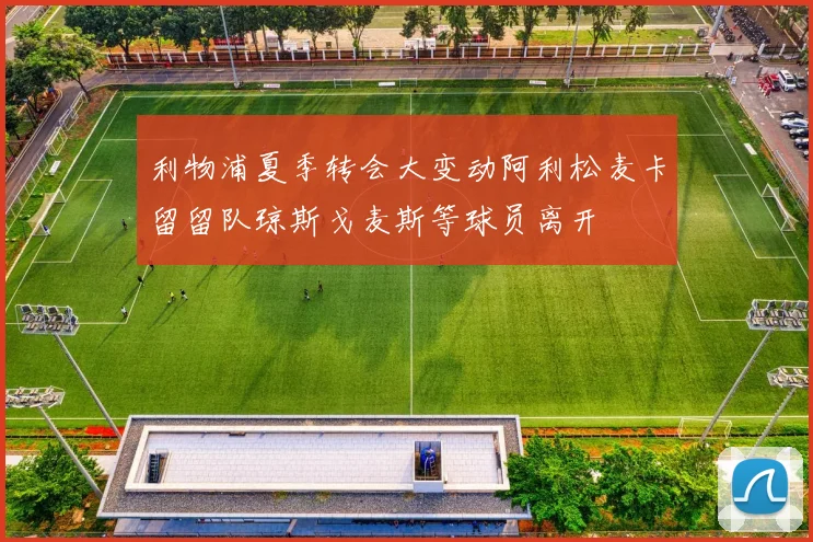 利物浦夏季转会大变动阿利松麦卡留留队琼斯戈麦斯等球员离开