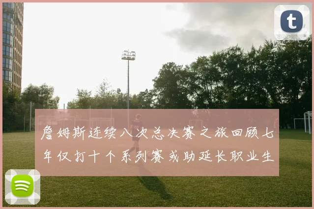 詹姆斯连续八次总决赛之旅回顾七年仅打十个系列赛或助延长职业生涯