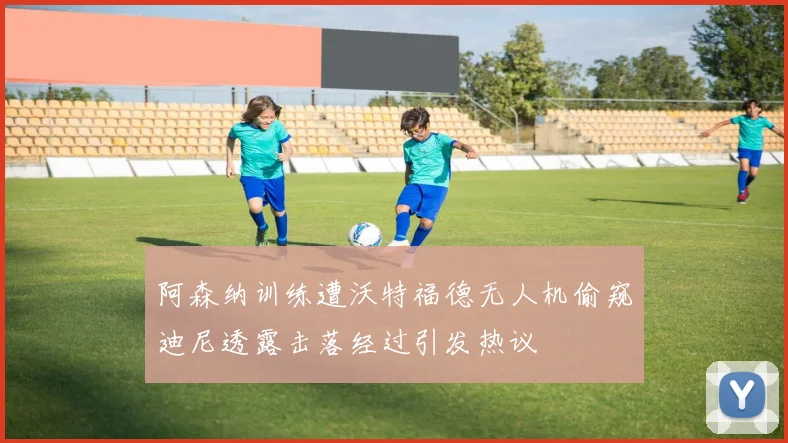 阿森纳训练遭沃特福德无人机偷窥迪尼透露击落经过引发热议