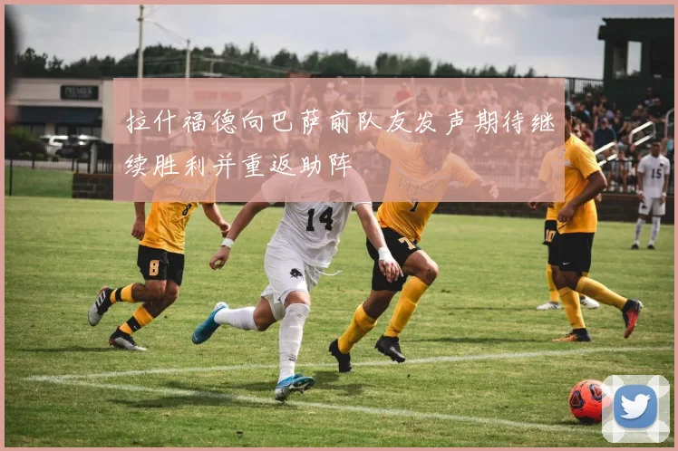 拉什福德向巴萨前队友发声期待继续胜利并重返助阵