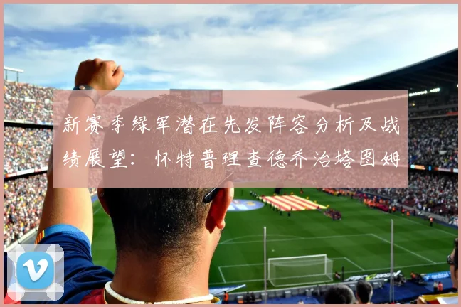 新赛季绿军潜在先发阵容分析及战绩展望：怀特普理查德乔治塔图姆奎塔组合