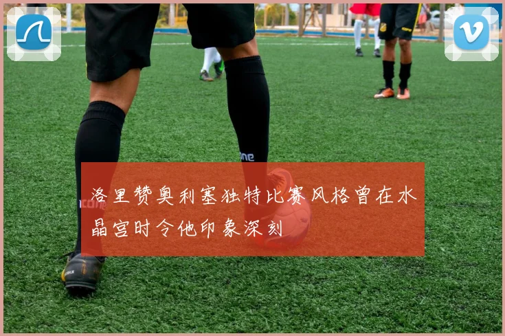 洛里赞奥利塞独特比赛风格曾在水晶宫时令他印象深刻