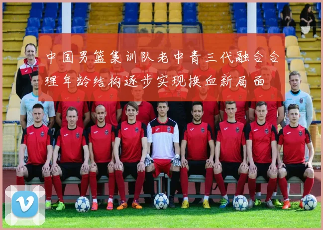 中国男篮集训队老中青三代融合合理年龄结构逐步实现换血新局面