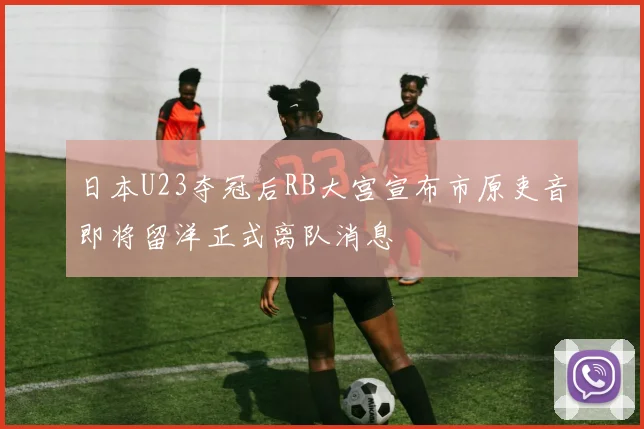 日本U23夺冠后RB大宫宣布市原吏音即将留洋正式离队消息