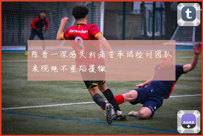 陈晋一深感失利痛苦承诺检讨团队表现绝不重蹈覆辙