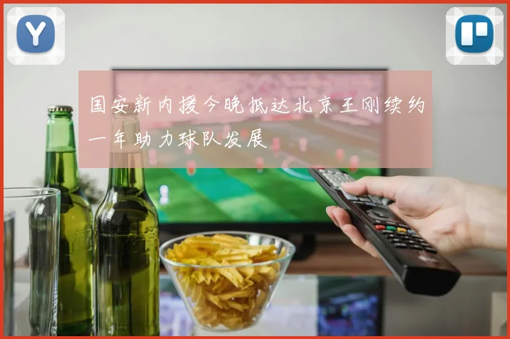 国安新内援今晚抵达北京王刚续约一年助力球队发展