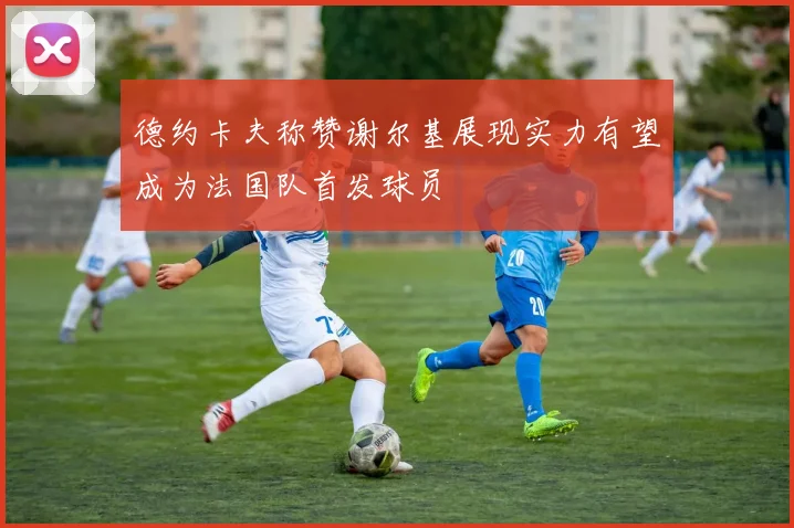 德约卡夫称赞谢尔基展现实力有望成为法国队首发球员