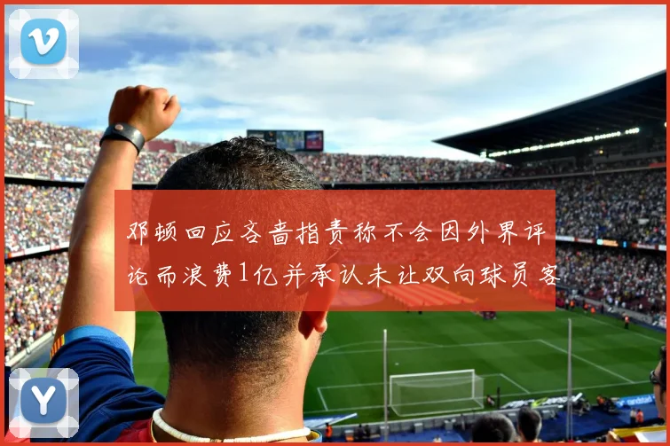邓顿回应吝啬指责称不会因外界评论而浪费1亿并承认未让双向球员客场是失误