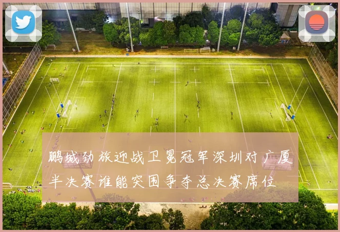 鹏城劲旅迎战卫冕冠军深圳对广厦半决赛谁能突围争夺总决赛席位