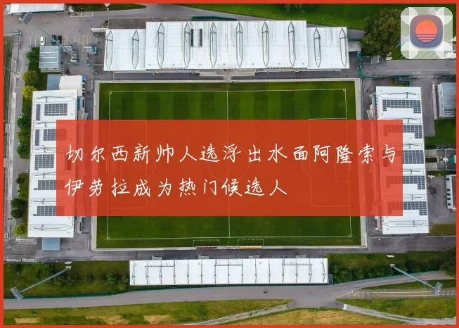 切尔西新帅人选浮出水面阿隆索与伊劳拉成为热门候选人