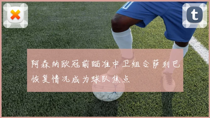 阿森纳欧冠前瞄准中卫组合萨利巴恢复情况成为球队焦点