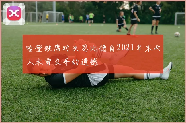 哈登缺席对决恩比德自2021年末两人未曾交手的遗憾
