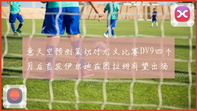 意天空预测莱切对尤文比赛DV9四个月后首发伊尔迪兹图拉姆有望出场