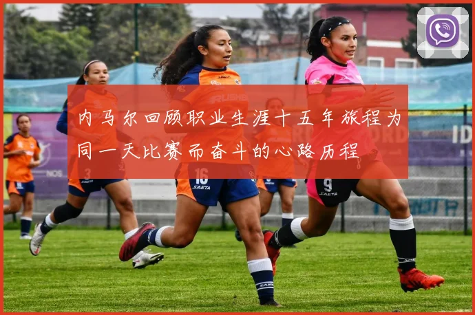 内马尔回顾职业生涯十五年旅程为同一天比赛而奋斗的心路历程