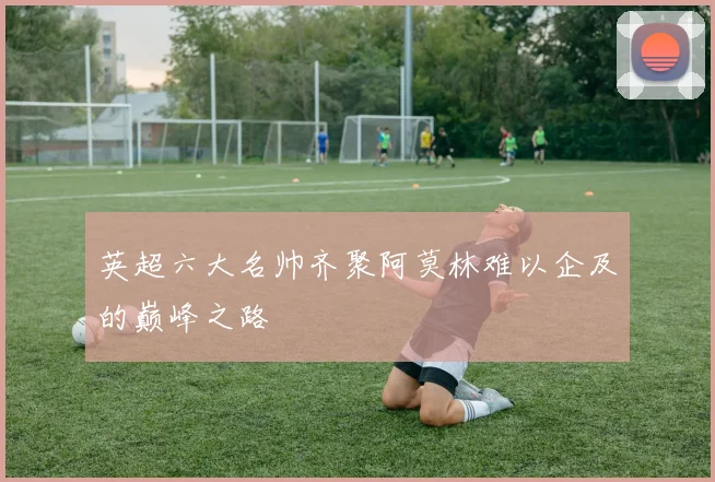 英超六大名帅齐聚阿莫林难以企及的巅峰之路