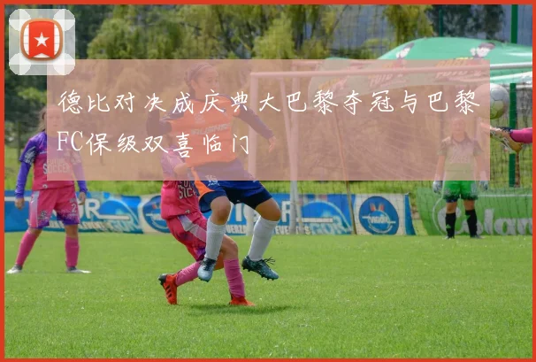 德比对决成庆典大巴黎夺冠与巴黎FC保级双喜临门