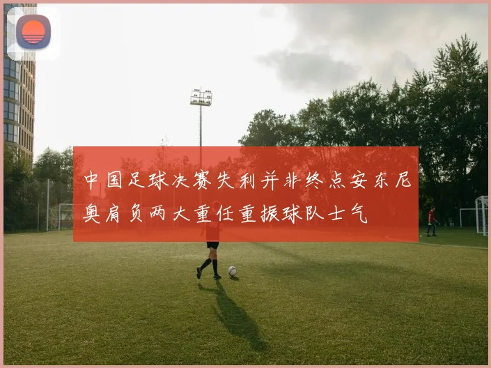中国足球决赛失利并非终点安东尼奥肩负两大重任重振球队士气