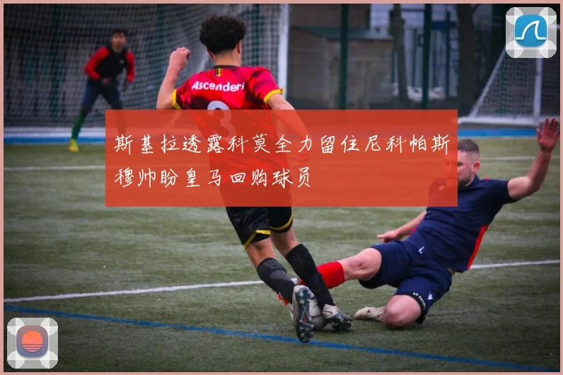 斯基拉透露科莫全力留住尼科帕斯穆帅盼皇马回购球员