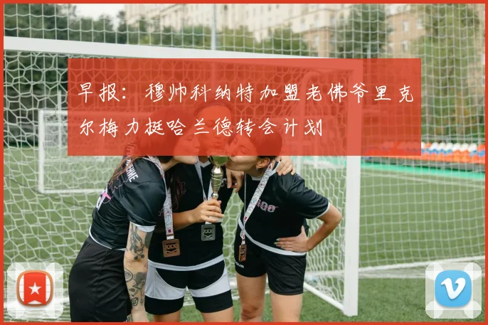 早报：穆帅科纳特加盟老佛爷里克尔梅力挺哈兰德转会计划