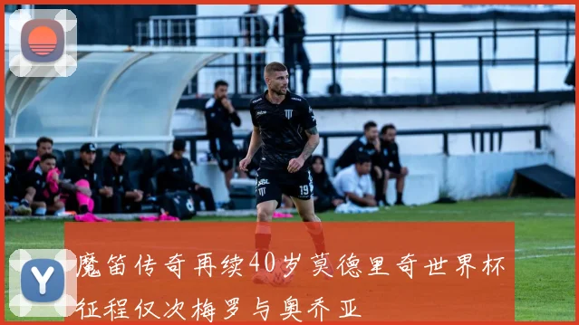 魔笛传奇再续40岁莫德里奇世界杯征程仅次梅罗与奥乔亚
