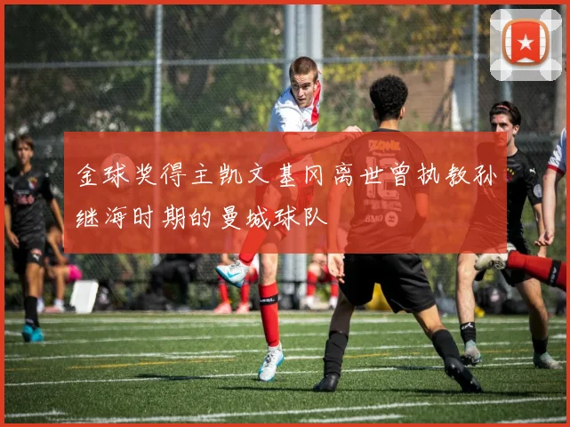 金球奖得主凯文基冈离世曾执教孙继海时期的曼城球队
